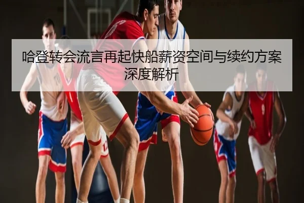 哈登转会流言再起快船薪资空间与续约方案深度解析