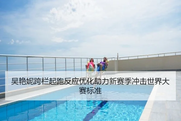 吴艳妮跨栏起跑反应优化助力新赛季冲击世界大赛标准