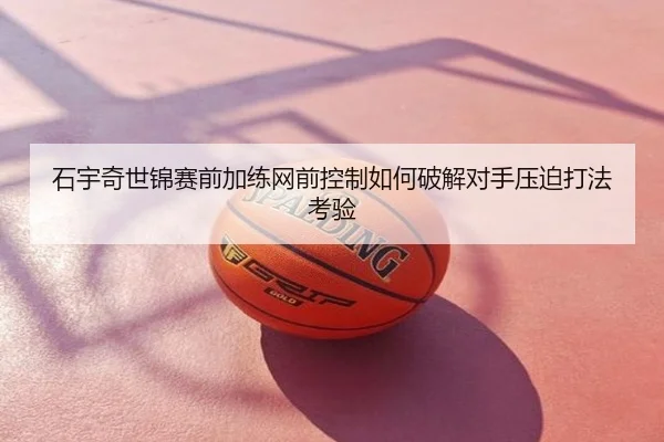 石宇奇世锦赛前加练网前控制如何破解对手压迫打法考验